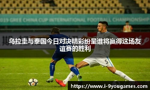 乌拉圭与泰国今日对决精彩纷呈谁将赢得这场友谊赛的胜利